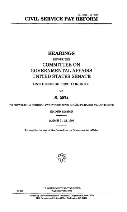 handle is hein.cbhear/cblhafpa0001 and id is 1 raw text is: 



                               S. HRG. 101-739
CIVIL SERVICE PAY REFORM


                      HEARINGS

                         BEFORE THE

                   COMMITTEE ON

            GOVERNMENTAL AFFAIRS

            UNITED STATES SENATE

              ONE HUINDRED FIRST CONGRESS

                             ON

                          S. 2274

TO ESTABLISH A FEDERAL PAY SYSTEM WITH LOCALITY-BASED ADJUSTMENTS


31-543


              SECOND SESSION


              MARCH 21, 22, 1990


Printed for the use of the Committee on Governmental Affairs


















          U.S. GOVERNMENT PRINTING OFFICE
               WASHINGTON : 1990
   For sale by the Superintendent of Documents, Congressional Sales Office
       US. Government Printing Office. Washington. DC 20402


