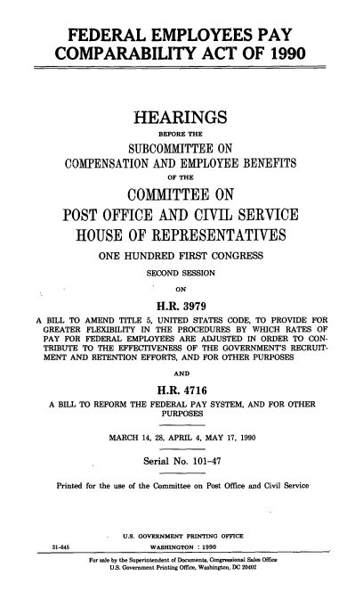 handle is hein.cbhear/cblhafpb0001 and id is 1 raw text is: 


      FEDERAL EMPLOYEES PAY

    COMPARABILITY ACT OF 1990






                  HEARINGS
                      BEFORE THE

                 SUBCOMMITTEE ON
     COMPENSATION AND EMPLOYEE BENEFITS
                        OF THE

                 COMMITTEE ON

     POST OFFICE AND CIVIL SERVICE

       HOUSE OF REPRESENTATIVES

            ONE HUNDRED FIRST CONGRESS

                    SECOND SESSION

                          ON

                      H.R. 3979
A BILL TO AMEND TITLE 5, UNITED STATES CODE, TO PROVIDE FOR
GREATER FLEXIBILITY IN THE PROCEDURES BY WHICH RATES OF
PAY FOR FEDERAL EMPLOYEES ARE ADJUSTED IN ORDER TO CON-
TRIBUTE TO THE EFFECTIVENESS OF THE GOVERNMENT'S RECRUIT-
MENT AND RETENTION EFFORTS, AND FOR OTHER PURPOSES

                         AND

                      H.R. 4716
  A BILL TO REFORM THE FEDERAL PAY SYSTEM, AND FOR OTHER
                       PURPOSES

             MARCH 14, 28, APRIL 4, MAY 17, 1990


                    Serial No. 101-47

    Printed for the use of the Committee on Post Office and Civil Service





                U.S. GOVERNMENT PRINTING OFFICE
   31-645            WASHINGTON : 1990
          For sale by the Superintendent of Documents, Congressional Sales Office
              U.S. Government Printing Office, Washington, DC 20402


