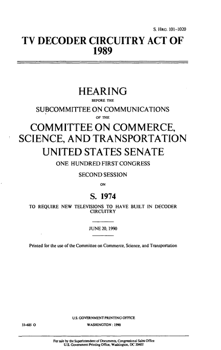 handle is hein.cbhear/cblhafph0001 and id is 1 raw text is: 



                                        S. HRG. 101-1020

 TV   DECODER CIRCUITRY ACT OF

                      1989







                  HEARING
                      BEFORE THE

     SUBCOMMITTEE ON COMMUNICATIONS
                       OF THE

   COMMITTEE ON COMMERCE,

SCIENCE, AND TRANSPORTATION

       UNITED STATES SENATE

           ONE HUNDRED   FIRST CONGRESS

                  SECOND SESSION
                        ON

                     S. 1974

   TO REQUIRE NEW TELEVISIONS TO HAVE BUILT IN DECODER
                     CIRCUITRY


                     JUNE 20,1990


   Printed for the use of the Committee on Commerce, Science, and Transportation













                U.S. GOVERNMENT PRINTING OFFICE
 33-685 0           WASHINGTON: 1990


For sale by the Superintendent of Documents. Congressional Sales Office
   US. Government Printing Office. Washington, DC 20402


