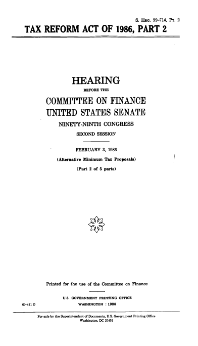 handle is hein.cbhear/cblhafrf0001 and id is 1 raw text is: 


                                       S. HRG. 99-714, Pr. 2

TAX REFORM ACT OF 1986, PART 2


         HEARING
             BEFORE THE

COMMITTEE ON FINANCE

UNITED STATES SENATE

    NINETY-NINTH CONGRESS

           SECOND SESSION


           FEBRUARY 3, 1986

    (Alternative Minimum Tax Proposals)


(Part 2 of 5 parts)


60-4110


Printed for the use of the Committee on Finance


      U.S. GOVERNMENT PRINTING OFFICE
           WASHINGTON : 1986


For sale by the Superintendent of Documents, U.S. Government Printing Office
               Washington, DC 20402


