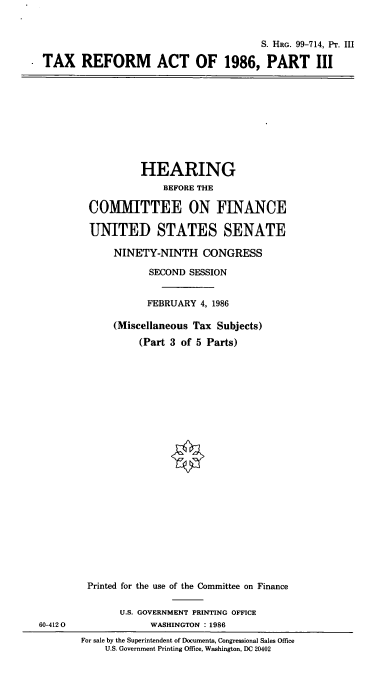 handle is hein.cbhear/cblhafrg0001 and id is 1 raw text is: 


                                       S. HRG. 99-714, Pt. III

TAX REFORM ACT OF 1986, PART III


         HEARING
             BEFORE THE

COMMITTEE ON FINANCE

UNITED STATES SENATE

    NINETY-NINTH CONGRESS

           SECOND SESSION


           FEBRUARY 4, 1986

    (Miscellaneous Tax Subjects)
         (Part 3 of 5 Parts)


60-4120


Printed for the use of the Committee on Finance

      U.S. GOVERNMENT PRINTING OFFICE
           WASHINGTON : 1986


For sale by the Superintendent of Documents, Congressional Sales Office
    U.S. Government Printing Office, Washington, DC 20402


