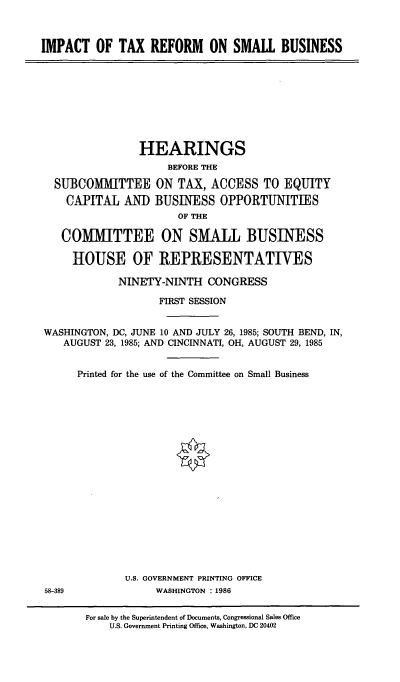handle is hein.cbhear/cblhafrk0001 and id is 1 raw text is: 



IMPACT OF TAX REFORM ON SMALL BUSINESS


                HEARINGS
                     BEFORE THE

  SUBCOMMITTEE ON TAX, ACCESS TO EQUITY
    CAPITAL AND BUSINESS OPPORTUNITIES
                      OF THE

   COMMITTEE ON SMALL BUSINESS

     HOUSE OF REPRESENTATIVES

            NINETY-NINTH CONGRESS

                   FIRST SESSION


WASHINGTON, DC, JUNE 10 AND JULY 26, 1985; SOUTH BEND, IN,
   AUGUST 23, 1985; AND CINCINNATI, OH, AUGUST 29, 1985


      Printed for the use of the Committee on Small Business




















              U.S. GOVERNMENT PRINTING OFFICE
58-389             WASHINGTON : 1986


       For sale by the Superintendent of Documents, Congressional Sales Office
           U.S. Government Printing Office, Washington, DC 20402



