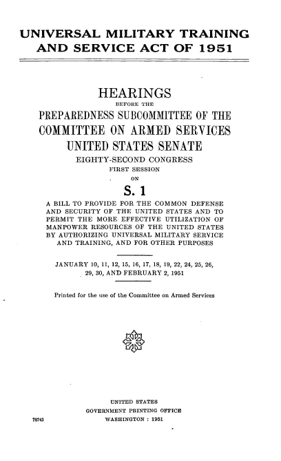handle is hein.cbhear/cblhafsg0001 and id is 1 raw text is: 



UNIVERSAL MILITARY TRAINING

   AND SERVICE ACT OF 1951






               HEARINGS
                   BEFORE THE

    PREPAREDNESS SUBCOMMITTEE OF THE

    COMMITTEE ON ARMED SERYICES

         UNITED STATES SENATE

           EIGHTY-SECOND CONGRESS
                  FIRST SESSION
                      ON

                      S.1
     A BILL TO PROVIDE FOR THE COMMON DEFENSE
     AND SECURITY OF THE UNITED STATES AND TO
     PERMIT THE MORE EFFECTIVE UTILIZATION OF
     MANPOWER RESOURCES OF THE UNITED STATES
     BY AUTHORIZING UNIVERSAL MILITARY SERVICE
       AND TRAINING, AND FOR OTHER PURPOSES


       JANUARY 10, 11, 12, 15, 16, 17, 18, 19, 22, 24, 25, 26,
             29, 30, AND FEBRUARY 2, 1951


       Printed for the use of the Committee on Armed Services















                  UNITED STATES
             GOVERNMENT PRINTING OFFICE
   78743         WASHINGTON : 1951


