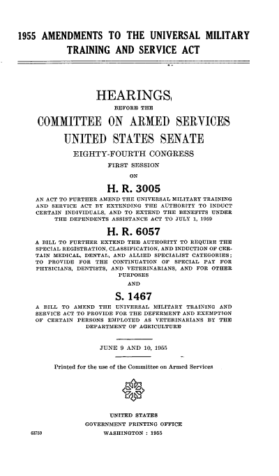 handle is hein.cbhear/cblhafsi0001 and id is 1 raw text is: 





1955 AMENDMENTS TO        THE UNIVERSAL MILITARY

            TRAINING AND SERVICE ACT







                   HEARINGS,

                       BEFORE THE


     COMMITTEE ON ARMED SERYICES


           UNITED STATES SENATE

             EIGHTY-FOURTH CONGRESS

                      FIRST SESSION

                           ON

                      H. R. 3005
    AN ACT TO FURTHER AMEND THE UNIVERSAL MILITARY TRAINING
    AND SERVICE ACT BY EXTENDING THE AUTHORITY TO INDUCT
    CERTAIN INDIVIDUALS, AND TO EXTEND THE BENEFITS UNDER
         THE DEPENDENTS ASSISTANCE ACT TO JULY 1, 1959

                      H. R. 6057
    A BILL TO FURTHER EXTEND THIE AUTHORITY TO REQUIRE THE
    SPECIAL REGISTRATION, CLASSIFICATION, AND INDUCTION OF CER-
    TAIN MEDICAL, DENTAL, AND ALLIED SPECIALIST CATEGORIES;
    TO PROVIDE FOR THE CONTINUATION OF SPECIAL PAY FOR
    PHYSICIANS, DENTISTS, AND VETERINARIANS, AND FOR OTHER
                        PURPOSES
                          AND

                        S. 1467
    A BILL TO AMEND THE UNIVERSAL MILITARY TRAINING AND
    SERVICE ACT TO PROVIDE FOR THE DEFERMENT AND EXEMPTION
    OF CERTAIN PERSONS EMPLOYED AS VETERINARIANS BY THE
                DEPARTMENT OF AGRICULTURE



                    JUNE 9 AND 10, 1955


         Printed for the use of the Committee on Armed Services





                         0


                      UNITED STATES
                GOVERNMENT PRINTING OFFICE


63759


WASHINGTON : 1955


