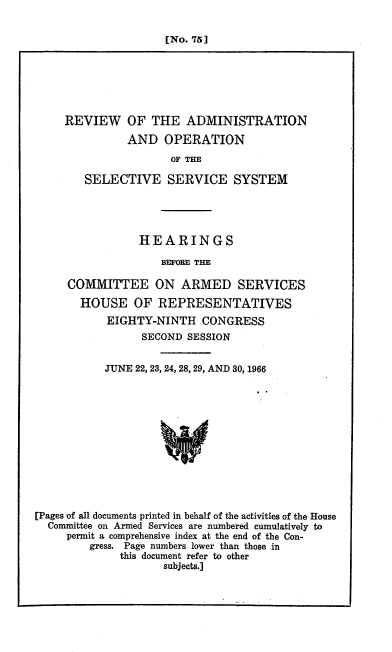 handle is hein.cbhear/cblhafsk0001 and id is 1 raw text is: 


[No. 75]


REVIEW OF THE ADMINISTRATION

          AND OPERATION
                 OF THE

   SELECTIVE SERVICE SYSTEM


           HEARINGS

               BEFORE THE

COMMITTEE ON ARMED SERVICES

  HOUSE OF REPRESENTATIVES
      EIGHTY-NINTH CONGRESS
            SECOND SESSION


           JUNE 22, 23, 24, 28, 29, AND 30, 1966













[Pages of all documents printed in behalf of the activities of the House
  Committee on Armed Services are numbered cumulatively to
     permit a comprehensive index at the end of the Con-
         gress. Page numbers lower than those in
              this document refer to other
                     subjects.]


