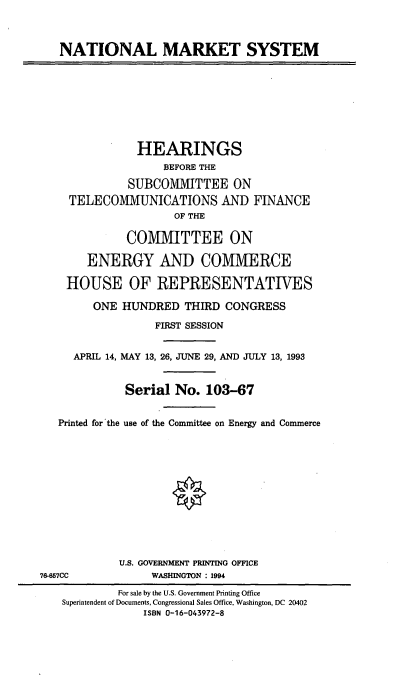 handle is hein.cbhear/cblhafso0001 and id is 1 raw text is: 



NATIONAL MARKET SYSTEM


               HEARINGS
                    BEFORE THE

              SUBCOMMITTEE ON
     TELECOMMUNICATIONS AND FINANCE
                     OF THE

              COMMITTEE ON

       ENERGY AND COMMERCE

    HOUSE OF REPRESENTATIVES

        ONE HUNDRED THIRD CONGRESS

                  FIRST SESSION


     APRIL 14, MAY 13, 26, JUNE 29, AND JULY 13, 1993


              Serial No. 103-67


   Printed for the use of the Committee on Energy and Commerce












             U.S. GOVERNMENT PRINTING OFFICE
76-657CC          WASHINGTON  1994
            For sale by the U.S. Government Printing Office
    Superintendent of Documents, Congressional Sales Office, Washington, DC 20402
                ISBN 0-16-043972-8


