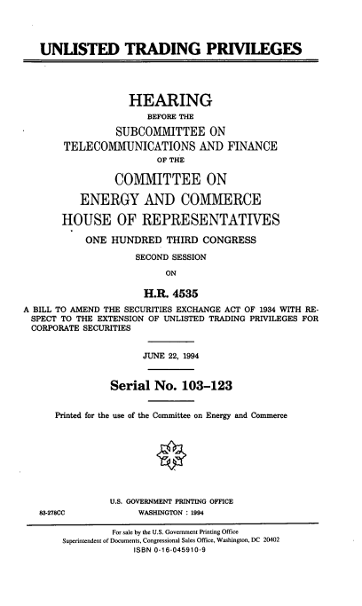 handle is hein.cbhear/cblhafsp0001 and id is 1 raw text is: 




   UNLISTED TRADING PRIVILEGES





                   HEARING
                      BEFORE THE

                 SUBCOMMITTEE ON
       TELECOMMUNICATIONS AND FINANCE
                        OF THE

                 COMMITTEE ON

          ENERGY AND COMMERCE

       HOUSE OF REPRESENTATIVES

           ONE  HUNDRED   THIRD CONGRESS

                    SECOND SESSION

                          ON

                      H.R. 4535
A BILL TO AMEND THE SECURITIES EXCHANGE ACT OF 1934 WITH RE-
SPECT  TO THE EXTENSION OF UNLISTED TRADING PRIVILEGES FOR
CORPORATE  SECURITIES


                      JUNE 22, 1994


                Serial  No.  103-123


      Printed for the use of the Committee on Energy and Commerce





                        *



                U.S. GOVERNMENT PRINTING OFFICE
   83-278CC          WASHINGTON : 1994

                For sale by the U.S. Government Printing Office
       Superintendent of Documents, Congressional Sales Office, Washington, DC 20402
                    ISBN 0-16-045910-9


