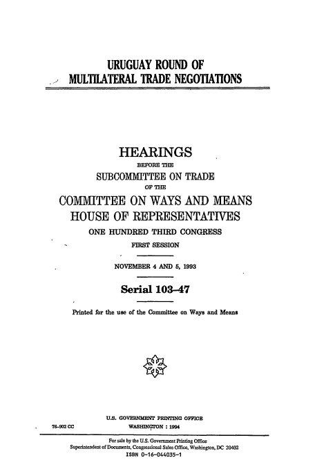 handle is hein.cbhear/cblhafsr0001 and id is 1 raw text is: 







             URUGUAY ROUND OF

    MULTLATFRAL TRADE NEGOTIATIONS









                HEARINGS
                    BEFORE THE
          SUBCOMMITTEE ON TRADE
                      OF THE

  COMMITTEE ON WAYS AND MEANS

    HOUSE OF REPRESENTATIVES

         ONE HUNDRED   THIRD  CONGRESS

                  FIRST SESSION


               NOVEMBER 4 AND 5, 1993


               Serial   103-47


     Printed for the use of the Committee on Ways and Means













             U.S. GOVERNMENT PRINTING OFFICE
76-902 CC         WASHINGON : 1994

             For sale by the U.S. Government Printing Office
    Superintendent of Documents, Congressional Sales Office, Washington, DC 20402
                 ISBN 0-16-044035-1


