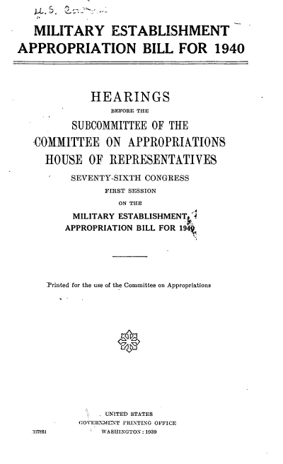 handle is hein.cbhear/cblhafuy0001 and id is 1 raw text is: 


   MILITARY ESTABLISHMENT

APPROPRIATION BILL FOR 1940




             HEARINGS
                 BEFORE THE

          SUBCOMMITTEE OF THE

   ,COMMITTEE ON APPROPRIATIONS

     HOUSE OF REPRESENTATIVES

          SEVENTY-SIXTH CONGRESS
                FIRST SESSION
                  ON THE
          MILITARY ESTABLISHMENT '4
          APPROPRIATION BILL FOR 194t





     Printed for the use of the Committee on Appropriations





                  0








                UNITED STATES
           (OVERNML NT PRINTING OFFICE
   127E61      WASHINGTON: 1939


