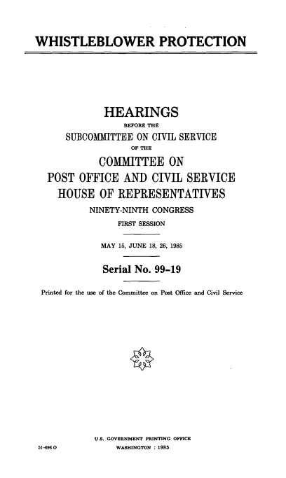 handle is hein.cbhear/cblhafvc0001 and id is 1 raw text is: 



WHISTLEBLOWER PROTECTION


             HEARINGS
                 BEFORE THE
     SUBCOMMITTEE  ON CIVIL SERVICE
                  OF THE

            COIMITTEE ON

  POST  OFFICE   AND  CIVIL  SERVICE

    HOUSE   OF  REPRESENTATIVES
          NINETY-NINTH CONGRESS
                FIRST SESSION

            MAY 15, JUNE 18, 26, 1985


            Serial No. 99-19

 Printed for the use of the Committee on Post Office and Civil Service
















           U.S. GOVERNMENT PRINTING OFFICE
51-6960        WASHINGTON : 1985


