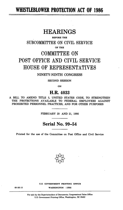 handle is hein.cbhear/cblhafvd0001 and id is 1 raw text is: 

WHISTLEBLOWER PROTECTION ACT OF 1986


                   HEARINGS
                        BEFORE THE

          SUBCOMMITTEE ON CIVIL SERVICE
                         OF THE

                  COMIMITTEE ON

     POST OFFICE AND CIVIL SERVICE

        HOUSE OF REPRESENTATIVES

               NINETY-NINTH   CONGRESS

                     SECOND SESSION

                           ON

                      H.R.  4033
A BILL TO AMEND TITLE 5, UNITED STATES CODE, TO STRENGTHEN
THE   PROTECTIONS AVAILABLE TO FEDERAL EMPLOYEES AGAINST
PROHIBITED PERSONNEL PRACTICES, AND FOR OTHER PURPOSES


                 FEBRUARY 20 AND 21, 1986


                   Serial No.  99-54


    Printed for the use of the Committee on Post Office and Civil Service















                 U.S. GOVERNMENT PRINTING OFFICE
   60-5010            WASHINGTON : 1986

          For sale by the Superintendent of Documents, Congressional Sales Office
              U.S. Government Printing Office, Washington, DC 20402


