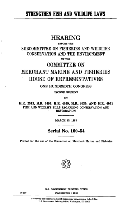 handle is hein.cbhear/cblhafvk0001 and id is 1 raw text is: 


STRENGTHEN ISH AND WILDUFE LAWS


                 HEARING
                    BEFORE TE
 SUBCOMMITTEE ON FISH-ERIES AND WILDLIFE
    CONSERVATION AND THE ENVIRONMENT
                      OF no

               COMMITTEE ON

 MERCHANT MARINE AND FISHERIES

     HOUSE OF REPRESENTATIVES

           ONE HUNDREDTH CONGRESS

                  SECOND SESSION
                        ON
H.R. 2513, H.R. 3496, H.R. 4029, H.R.. 4030, AND H.R. 4031
  FISH AND WILDLIFE BILLS REGARDING CONSERVATION AND
                   RESTORATION


                   MARCH 15, 1988.


               Serial No. 100-54


 Printed for the use of the Committee on Merchant Marine and Fisheries













              U.S. GOVERNMENT PRINTING OFFICE
 87-267            WASHINGTON : 1988
       For sale by the Superintendent of Documents, Congressional Sales Office
          U.S. Government Printing Office, Washington, DC 20402


