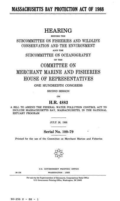 handle is hein.cbhear/cblhafvl0001 and id is 1 raw text is: 

MASSACHUSETTS BAY PROTECTION ACT OF 1988






                   HEARING
                      BEFORE THE

   SUBCOMMITTEE ON FISHERIES AND WILDLIFE
      CONSERVATION AND THE ENVIRONMENT
                       AND THE

        SUBCOMMITTEE ON OCEANOGRAPHY
                        OF THE

                 COMMITTEE ON

   MERCHANT MARINE AND FISHERIES

       HOUSE OF REPRESENTATIVES

             ONE HUNDREDTH CONGRESS

                    SECOND SESSION

                         ON

                     H.R. 4883
A BILL TO AMEND THE FEDERAL WATER POLLUTION CONTROL ACT TO
INCLUDE MASSACHUSETTS BAY, MASSACHUSETTS, IN THE NATIONAL
ESTUARY PROGRAM


                      JULY 26, 1988


                  Serial No. 100-79

   Printed for the use of the Committee on Merchant Marine and Fisheries









                U.S. GOVERNMENT PRINTING OFFICE
   90-256            WASHINGTON :1988

         For sale by the Superintendent of Documents, Congressional Sales Office
             U.S. Government Printing Office, Washington, DC 20402


90-256 0 - 88 - 1


