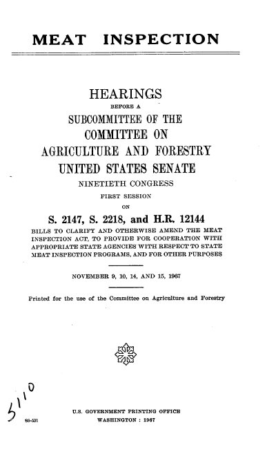 handle is hein.cbhear/cblhafvo0001 and id is 1 raw text is: 





MEAT INSPECTION


            HEARINGS
                 BEFORE A

        SUBCOMMITTEE OF THE

            COMMITTEE ON

   AGRICULTURE AND FORESTRY


      UNITED STATES SENATE

          NINETIETH CONGRESS

               FIRST SESSION
                   ON

    S. 2147, S. 2218, and H.R. 12144
 BILLS TO CLARIFY AND OTHERWISE AMEND THE MEAT
 INSPECTION ACT, TO PROVIDE FOR COOPERATION WITH
 APPROPRIATE STATE AGENCIES WITH RESPECT TO STATE
 MEAT INSPECTION PROGRAMS, AND FOR OTHER PURPOSES


         NOVEMBER 9, 10, 14, AND 15, 1967


Printed for the use of the Committee on Agriculture and Forestry


U.S. GOVERNMENT PRINTING OFFICE
     WASHINGTON : 1967


186-531



