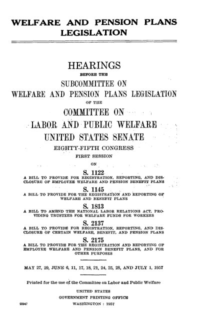 handle is hein.cbhear/cblhafvt0001 and id is 1 raw text is: 



WELFARE AND PENSION PLANS

                LEGISLATION






                  HEARINGS
                      BEFORE THE

                SUBCOMMITTEE ON

WELFARE AND PENSION PLANS LEGISLATION
                       OF THE

                COMMITTEE ON

      LABOR AND PUBLIC WELFARE

          UNITED STATES SENATE

             EIGHTY-FIFTH CONGRESS
                    FIRST SESSION
                         ON

                       S. 1122-
    A BILL TO PROVIDE. FOR REGISTRATION, REPORTING, AND DIS-
    CLOSURE OF EMPLOYEE WELFARE AND PENSION BENEFIT PLANS

                       S. 1145
    A BILL TO PROVIDE FOR THE REGISTRATION AND REPORTING OF
               WELFARE AND BENEFIT PLANS

                       S. 1813
    A BILL TO AMEND THE NATIONAL LABOR RELATIONS ACT, PRO-
       VIDING TRUSTEES FOR WELFARE FUNDS FOR WORKERS

                       S. 2137
    A BILL TO PROVIDE FOR REGISTRATION, REPORTING, AND DIS-
    CLOSURE OF CERTAIN WELFARE, BENEFIT, AND PENSION PLANS

                       S. 2175
    A BILL TO PROVIDE FOR THE REGISTRATION AND REPORTING OF
    EMPLOYEE WELFARE AND PENSION BENEFIT PLANS, AND FOR
                    OTHER PURPOSES


    MAY 27, 29, JUNE 6, 11, 17, 18, 21, 24, 25, 28, AND JULY 1, 1957


    Printed for the use of the Committee on Labor and Public Welfare

                    UNITED STATES
               GOVERNMENT PRINTING OFFICE
   93947           WASHINGTON : 1957


