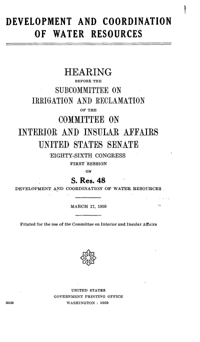 handle is hein.cbhear/cblhafwn0001 and id is 1 raw text is: 

DEVELOPMENT AND COORDINATION
        OF WATER RESOURCES




                HEARING
                   BEFORE THE
             SUBCOMMITTEE ON
       IRRIGATION AND RECLAMATION
                    OF THE
              COMMITTEE ON
   INTERIOR AND INSULAR AFFAIRS
         UNITED STATES SENATE
            EIGHTY7SIXTH CONGRESS
                 FIRST SESSION
                     ON
                  S. Res. 48
   DEVELOPMENT AND COORDINATION -OF WATER. RESOURCES

                 MARCH 17, 1959

    Printed for the use of the Committee on Interior and Insular Affairs



                    *




                  UNITED STATES
             GOVERNMENT PRINTING OFFICE
38129           WASHINGTON : 1959


