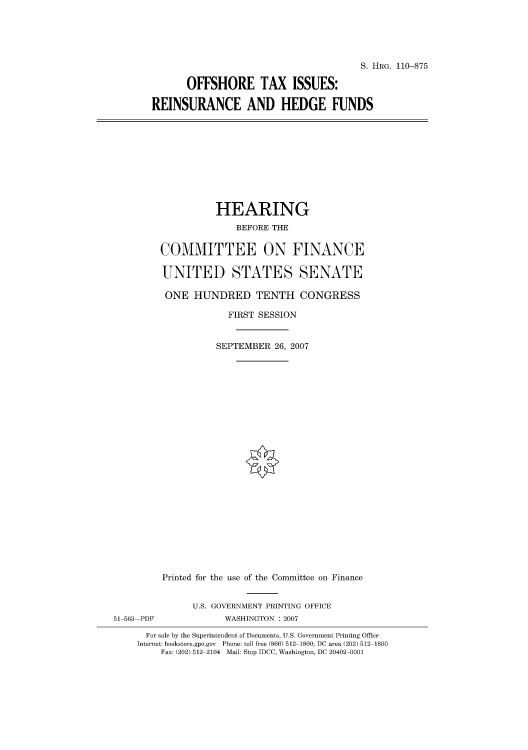 handle is hein.cbhear/cblhafws0001 and id is 1 raw text is: 





                                       S. HRG. 110-875

       OFFSHORE TAX ISSUES:

REINSURANCE AND HEDGE FUNDS


          HEARING
              BEFORE THE

COMMITTEE ON FINANCE

UNITED STATES SENATE

ONE HUNDRED TENTH CONGRESS

             FIRST SESSION


          SEPTEMBER 26, 2007


         Printed for the use of the Committee on Finance


               U.S. GOVERNMENT PRINTING OFFICE
51 563 PDF           WASHINGTON : 2007

      For sale by the Superintendent of Documents, U.S. Government Printing Office
    Internet: bookstore.gpo.gov Phone: toll free (866) 512 1800; DC area (202) 512 1800
         Fax: (202) 512 2104 Mail: Stop IDCC, Washington, DC 20402 0001


