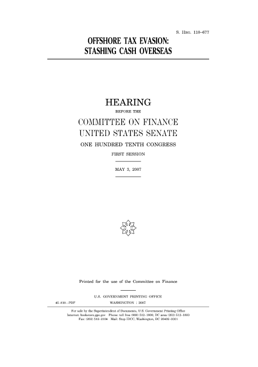 handle is hein.cbhear/cblhafwt0001 and id is 1 raw text is: 





S. HRG. 110-677


OFFSHORE TAX EVASION:

STASHING CASH OVERSEAS


          HEARING
              BEFORE THE

COMMITTEE ON FINANCE

UNITED STATES SENATE

ONE HUNDRED TENTH CONGRESS

             FIRST SESSION


             MAY 3, 2007
























Printed for the use of the Committee on Finance


               U.S. GOVERNMENT PRINTING OFFICE
45 810 PDF           WASHINGTON : 2007

      For sale by the Superintendent of Documents, U.S. Government Printing Office
    Internet: bookstore.gpo.gov Phone: toll free (866) 512 1800; DC area (202) 512 1800
         Fax: (202) 512 2104 Mail: Stop IDCC, Washington, DC 20402 0001


