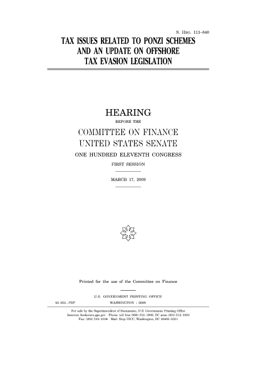 handle is hein.cbhear/cblhafww0001 and id is 1 raw text is: 





                                          S. HRG. 111-840

TAX ISSUES RELATED TO PONZI SCHEMES

      AND AN UPDATE ON OFFSHORE

        TAX EVASION LEGISLATION


                  HEARING
                      BEFORE THE

        COMMITTEE ON FINANCE

        UNITED STATES SENATE

        ONE HUNDRED ELEVENTH CONGRESS

                    FIRST SESSION


                    MARCH 17, 2009





















         Printed for the use of the Committee on Finance


              U.S. GOVERNMENT PRINTING OFFICE
63 953 PDF          WASHINGTON : 2009

      For sale by the Superintendent of Documents, U.S. Government Printing Office
    Internet: bookstore.gpo.gov Phone: toll free (866) 512 1800; DC area (202) 512 1800
        Fax: (202) 512 2104 Mail: Stop IDCC, Washington, DC 20402 0001



