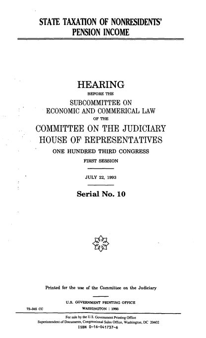 handle is hein.cbhear/cblhafxa0001 and id is 1 raw text is: 


    STATE TAXATION OF NONRESIDENTS'

               PENSION INCOME









               HEARING
                    BEFORE THE

              SUBCOMMITTEE ON
      ECONOMIC AND COMMERICAL LAW
                      OF THE

   COMMITTEE ON THE JUDICIARY

   HOUSE OF REPRESENTATIVES

        ONE HUNDRED THIRD CONGRESS
                  FIRST SESSION


                  JULY 22, 1993


                Serial No. 10
















      Printed for the use of the Committee on the Judiciary


             U.S. GOVERNMENT PRINTING OFFICE
72-345 CC         WASHINGTON : 1993
             For sale by the U.S. Government Printing Office
    Superintendent of Documents, Congressional Sales Office, Washington, DC 20402
                 ISBN 0-16-041737-6


