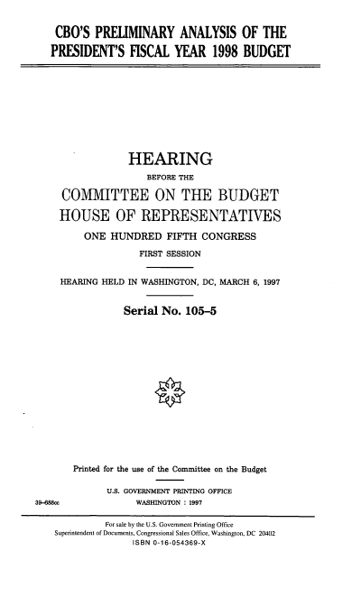 handle is hein.cbhear/cbopa0001 and id is 1 raw text is: CBO'S PRELIMINARY ANALYSIS OF THE
PRESIDENT'S FISCAL YEAR 1998 BUDGET

HEARING
BEFORE THE
COMMITTEE ON THE BUDGET
HOUSE OF REPRESENTATIVES
ONE HUNDRED FIFTH CONGRESS
FIRST SESSION
HEARING HELD IN WASHINGTON, DC, MARCH 6, 1997
Serial No. 105-5

39-688cc

Printed for the use of the Committee on the Budget
U.S. GOVERNMENT PRINTING OFFICE
WASHINGTON : 1997

For sale by the U.S. Government Printing Office
Superintendent of Documents, Congressional Sales Office, Washington, DC 20402
ISBN 0-16-054369-X



