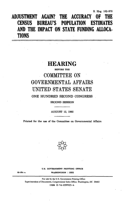 handle is hein.cbhear/cbpe0001 and id is 1 raw text is: S. Hrg. 102-978
ADJUSTMENT AGAIN? THE ACCURACY OF THE
CENSUS BUREAU'S POPULATION ESTIMATES
AND THE IMPACT ON STATE FUNDING ALLOCA-
TIONS

HEARING
BEFORE THE
COMMITTEE ON
GOVERNMENTAL AFFAIRS
UNITED STATES SENATE
ONE HUNDRED SECOND CONGRESS
SECOND SESSION
AUGUST 12, 1992
Printed for the use of the Committee on Governmental Affairs

60-094 --

U.S. GOVERNMENT PRINTING OFFICE
WASHINGTON : 1993

For sale by the U.S. Government Printing Office
Superintendent of Documents, Congressional Sales Office, Washington, DC 20402
ISBN 0-16-039925-4


