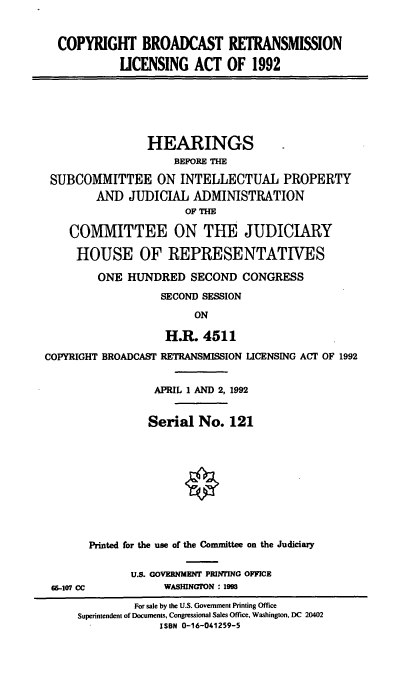handle is hein.cbhear/cbretla0001 and id is 1 raw text is: COPYRIGHT BROADCAST RETRANSMISSION
UCENSING ACT OF 1992

HEARINGS
BEFORE THE
SUBCOMMITTEE ON INTELLECTUAL PROPERTY
AND JUDICIAL ADMINISTRATION
OF THE
COMMITTEE ON THE JUDICIARY
HOUSE OF REPRESENTATIVES
ONE HUNDRED SECOND CONGRESS
SECOND SESSION
ON
H.R. 4511
COPYRIGHT BROADCAST RETRANSMISSION LICENSING ACT OF 1992
APRIL 1 AND 2, 1992
Serial No. 121
Printed for the use of the Committee on the Judiciary

W5-107 CC

U.S. GOVERNMENT PRINTING OFFICE
WASHINGTON : 19

For sale by the U.S. Government Printing Office
Superintendent of Documents, Congressional Sales Office, Washington, DC 20402
ISBN 0-16-041259-5


