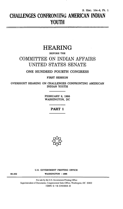 handle is hein.cbhear/ccaiyi0001 and id is 1 raw text is: S. HRG. 104-8, Pt. 1
CHALLENGES CONFRONMTh G AMERICAN INDIAN
YOUTH

HEARING
BEFORE THE
COMMITTEE ON INDIAN AFFAIRS
UNITED STATES SENATE
ONE HUNDRED FOURTH CONGRESS
FIRST SESSION
OVERSIGHT HEARING ON CHALLENGES CONFRONTING AMERICAN
INDIAN YOUTH
FEBRUARY 9, 1995
WASHINGTON, DC

PART 1

U.S. GOVERNMENT PRINTING OFFICE
WASHINGTON : 1995

88-352

For sale by the U.S. Government Printing Office
Superintendent of Documents, Congressional Sales Office, Washington, DC 20402
ISBN 0-16-046984-8



