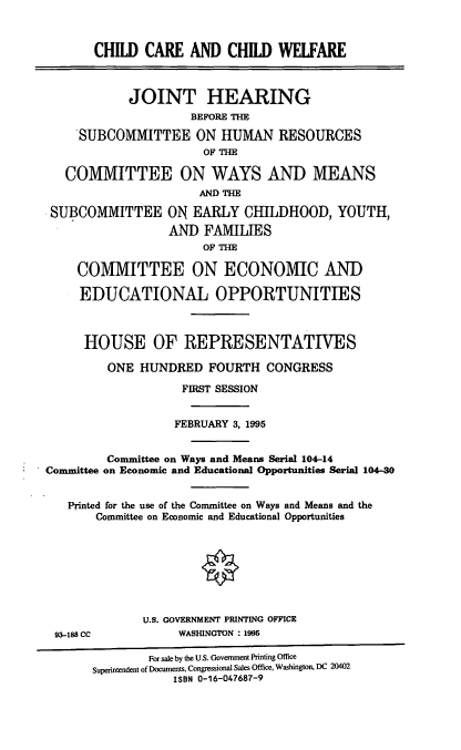 handle is hein.cbhear/cccw0001 and id is 1 raw text is: CHILD CARE AND CHILD WEIARE
JOINT HEARING
BEFORE THE
SUBCOMMITTEE ON HUMAN RESOURCES
OF THE
COMMITTEE ON WAYS AND MEANS
AND THE
SUBCOMMITTEE ON EARLY CHILDHOOD, YOUTH,
AND FAMILIES
OF THE
COMMITTEE ON ECONOMIC AND
EDUCATIONAL OPPORTUNITIES
HOUSE OF REPRESENTATIVES
ONE HUNDRED FOURTH CONGRESS
FIRST SESSION
FEBRUARY 3, 1995
Committee on Ways and Means Serial 104-14
Committee on Economic and Educational Opportunities Serial 104-30
Printed for the use of the Committee on Ways and Means and the
Committee on Economic and Educational Opportunities
0
U.S. GOVERNMENT PRINTING OFFICE
93-188 CC            WASHINGTON : 1995
For sale by the U.S. Government Printing Office
Superintendent of Documents, Congressional Sales Office, Washington, DC 20402
ISBN 0-16-047687-9


