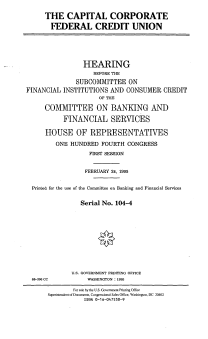 handle is hein.cbhear/ccfedcu0001 and id is 1 raw text is: THE CAPITAL CORPORATE
FEDERAL CREDIT UNION

HEARING
BEFORE THE
SUBCOMMITTEE ON
FINANCIAL INSTITUTIONS AND CONSUMER CREDIT
OF THE
COMMITTEE ON BANKING AND
FINANCIAL SERVICES
HOUSE OF REPRESENTATIVES
ONE HUNDRED FOURTH CONGRESS
FIRST SESSION
FEBRUARY 24, 1995
Printed for the use of the Committee on Banking and Financial Services
Serial No. 104-4

88-396 CC

U.S. GOVERNMENT PRINTING OFFICE
WASHINGTON : 1995

For sale by the U.S. Government Printing Office
Superintendent of Documents, Congressional Sales Office, Washington, DC 20402
ISBN 0-16-047530-9


