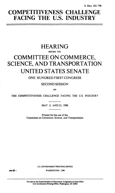 handle is hein.cbhear/ccfusi0001 and id is 1 raw text is: S. HRG. 101-798
COMPETITIVENESS CHALLENGE
FACING THE U.S. INDUSTRY

HEARING
EFORE ThE
COMMITTEE ON COMMERCE,
SCIENCE, AND TRANSPORTATION
UNITED STATES SENATE
ONE HUNDRED FIRST CONGRESS
SECOND SESSION
ON
THE COMPETITIVENESS CHALLENGE FACING THE U.S. INDUSTRY

MAY 11 AND 23, 1990
Printed for the use of the
Committee on Commerce, Science, and Transportation
U.S. GOVERNMENT PRINTING OFFICE
WASHINGTON: 1990
For sale by the Superintendent of Documents, Congressional Sales Office
US. Government Printing Office. Washington, DC 20402

M%739 (



