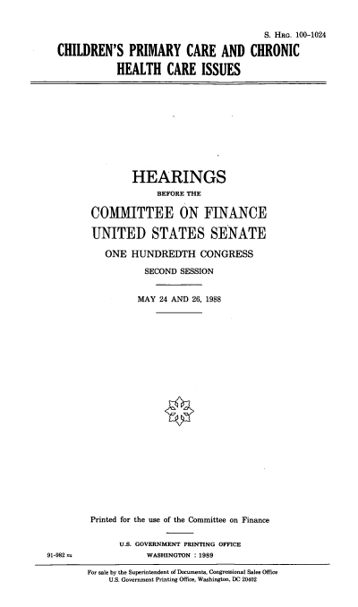 handle is hein.cbhear/cchci0001 and id is 1 raw text is: S. HRG. 100-1024
CHILDREN'S PRIMARY CARE AND CHRONIC
HEALTH CARE ISSUES

HEARINGS
BEFORE THE
COMMITTEE ON FINANCE
UNITED STATES SENATE
ONE HUNDREDTH CONGRESS
SECOND SESSION
MAY 24 AND 26, 1988

91-982 m

Printed for the use of the Committee on Finance
U.S. GOVERNMENT PRINTING OFFICE
WASHINGTON : 1989
For sale by the Superintendent of Documents, Congressional Sales Office
U.S. Government Printing Office, Washington, DC 20402


