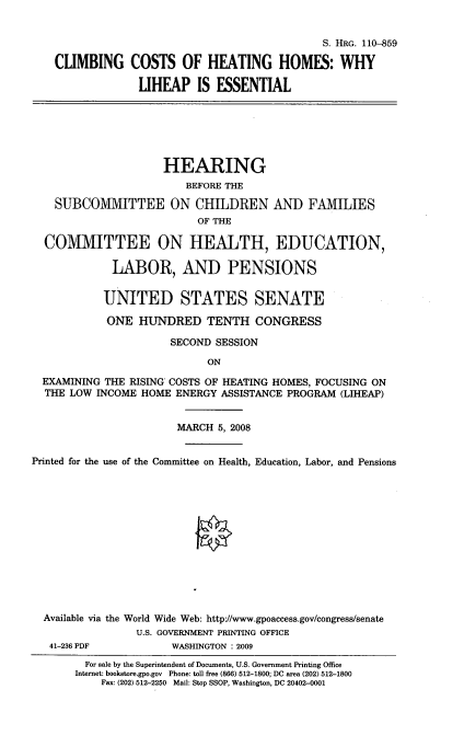 handle is hein.cbhear/ccohh0001 and id is 1 raw text is: 


                                              S. HRG. 110-859

    CLIMBING COSTS OF HEATING HOMES: WHY

                 LIHEAP IS ESSENTIAL






                     HEARING
                        BEFORE THE

    SUBCOMMITTEE ON CHILDREN AND FAMILIES
                          OF THE

  COMMITTEE ON HEALTH, EDUCATION,

             LABOR, AND PENSIONS


           UNITED STATES SENATE

           ONE HUNDRED TENTH CONGRESS

                      SECOND SESSION

                            ON

  EXAMINING THE RISING COSTS OF HEATING HOMES, FOCUSING ON
  THE LOW INCOME HOME ENERGY ASSISTANCE PROGRAM (LIHEAP)


                       MARCH 5, 2008


Printed for the use of the Committee on Health, Education, Labor, and Pensions













  Available via the World Wide Web: http://www.gpoaccess.gov/congress/senate
                 U.S. GOVERNMENT PRINTING OFFICE
   41-236 PDF         WASHINGTON : 2009
        For sale by the Superintendent of Documents, U.S. Government Printing Office
        Internet: bookstore.gpo.gov Phone: toll free (866) 512-1800; DC area (202) 512-1800
           Fax: (202) 512-2250 Mail: Stop SSOP, Washington, DC 20402-0001


