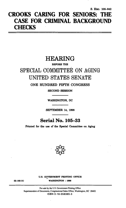 handle is hein.cbhear/ccsbc0001 and id is 1 raw text is: S. HRG. 105-942
CROOKS CARING FOR SENIORS: THE
CASE FOR CRIMINAL BACKGROUND
CHECKS
HEARING
BEFORE THE
SPECIAL COMMITTEE ON AGING
UNITED STATES SENATE
ONE HUNDRED FIFTH CONGRESS
SECOND SESSION
WASHINGTON, DC
SEPTEMBER 14, 1998
Serial No. 105-33
Printed for the use of the Special Committee on Aging
U.S. GOVERNMENT PRINTING OFFICE
52-192 CC            WASHINGTON : 1998
For sale by the U.S. Government Printing Office
Superintendent of Documents, Congressional Sales Office, Washington, DC 20402
ISBN 0-16-058385-3


