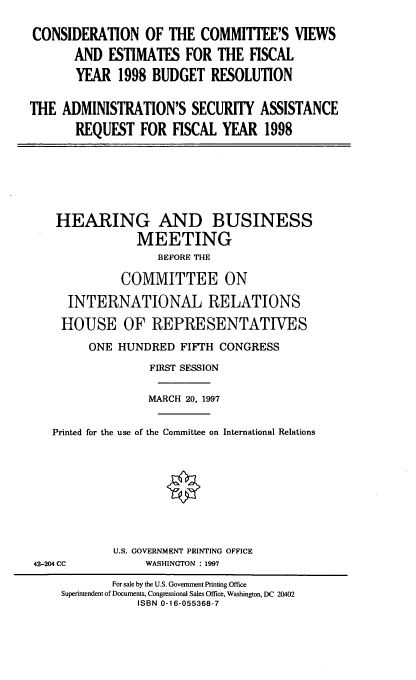 handle is hein.cbhear/ccvasa0001 and id is 1 raw text is: CONSIDERATION OF THE COMMITTEE'S VIEWS
AND ESTIMATES FOR THE FISCAL
YEAR 1998 BUDGET RESOLUTION
THE ADMINISTRATION'S SECURITY ASSISTANCE
REQUEST FOR FISCAL YEAR 1998

HEARING AND BUSINESS
MEETING
BEFORE THE
COMMITTEE ON
INTERNATIONAL RELATIONS
HOUSE OF REPRESENTATIVES
ONE HUNDRED FIFTH CONGRESS
FIRST SESSION
MARCH 20, 1997
Printed for the use of the Committee on International Relations

U.S. GOVERNMENT PRINTING OFFICE
WASHINGTON : 1997

42-204 CC

For sale by the U.S. Government Printing Office
Superintendent of Documents, Congressional Sales Office, Washington, DC 20402
ISBN 0-1 6-055368-7


