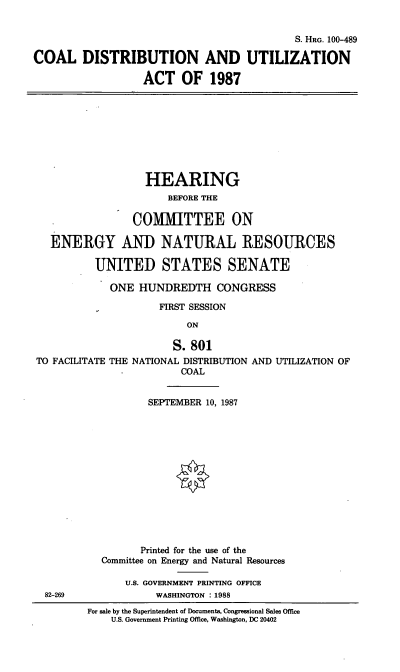 handle is hein.cbhear/cdaua0001 and id is 1 raw text is: S. HRG. 100-489
COAL DISTRIBUTION AND UTILIZATION
ACT OF 1987
HEARING
BEFORE THE
COMMITTEE ON
ENERGY AND NATURAL RESOURCES
UNITED STATES SENATE
ONE HUNDREDTH CONGRESS
FIRST SESSION
ON
S. 801
TO FACILITATE THE NATIONAL DISTRIBUTION AND UTILIZATION OF
-          COAL
SEPTEMBER 10, 1987
Printed for the use of the
Committee on Energy and Natural Resources
U.S. GOVERNMENT PRINTING OFFICE
82-269               WASHINGTON : 1988
For sale by the Superintendent of Documents, Congressional Sales Office
U.S. Government Printing Office, Washington, DC 20402


