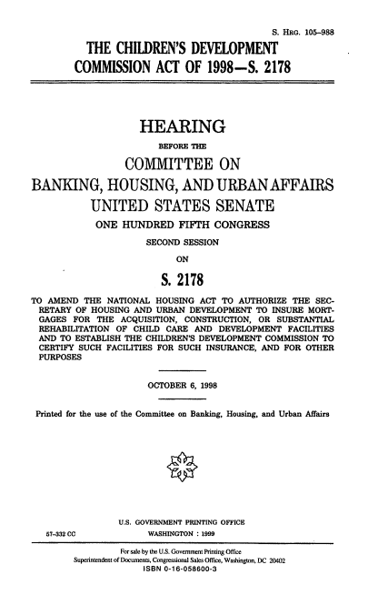 handle is hein.cbhear/cdca0001 and id is 1 raw text is: S. HRG. 105-988
THE CHILDREN'S DEVELOPMENT
COMMISSION ACT OF 1998-S. 2178
HEARING
BEFORE THE
COMMITTEE ON
BANKING, HOUSING, AND URBAN AFFAIRS
UNITED STATES SENATE
ONE HUNDRED FIFTH CONGRESS
SECOND SESSION
ON
S. 2178
TO AMEND THE NATIONAL HOUSING ACT TO AUTHORIZE THE SEC-
RETARY OF HOUSING AND URBAN DEVELOPMENT TO INSURE MORT-
GAGES FOR THE ACQUISITION, CONSTRUCTION, OR SUBSTANTIAL
REHABILITATION OF CHILD CARE AND DEVELOPMENT FACILITIES
AND TO ESTABLISH THE CHILDREN'S DEVELOPMENT COMMISSION TO
CERTIFY SUCH FACILITIES FOR SUCH INSURANCE, AND FOR OTHER
PURPOSES
OCTOBER 6, 1998
Printed for the use of the Committee on Banking, Housing, and Urban Affairs
U.S. GOVERNMENT PRINTING OFFICE
57-332 CC          WASHINGTON : 1999
For sale by the U.S. Government Printing Office
Superintendent of Documents, Congressional Sales Office, Washington, DC 20402
ISBN 0-16-058600-3


