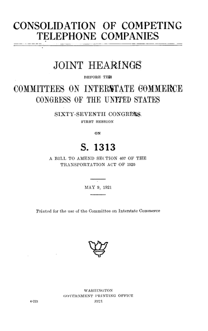 handle is hein.cbhear/cdcptp0001 and id is 1 raw text is: 




CONSOLIDATION

      TELEPHONE


OF   COMPETING

COMPANIES


          JOINT HEARINGS

                  BEFORE TIl


COMMITTEES ON INTERSTATE GOMMERCE

      CONGRESS OF  THE UNITED  STATES


          SIXTY-SEVENTH CONGRESS-
                 FIRST SESSION

                     ON


                 S.  1313


   A BILL TO AMEND SE(TION 407 OF THE
      TRANSPORTATION ACT OF 1920




            MAY 9, 1921




Printed for the use of the Committee on Interstate Commerce


     WASHINGTON
GOVERNMENT PRINTING OFFICE
        1J21


