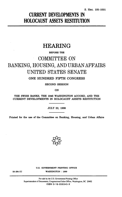 handle is hein.cbhear/cdhar0001 and id is 1 raw text is: S. HRG. 105-1001
CURRENT DEVELOPMENTS IN
HOLOCAUST ASSETS RESTITUTION

HEARING
BEFORE THE
COMMITTEE ON
BANKING, HOUSING, AND URBAN AFFAIRS
UNITED STATES SENATE
ONE HUNDRED FIFTH CONGRESS
SECOND SESSION
ON
THE SWISS BANKS, THE 1946 WASHINGTON ACCORD, AND THE
CURRENT DEVELOPMENTS IN HOLOCAUST ASSETS RESTITUTION
JULY 22, 1998
Printed for the use of the Committee on Banking, Housing, and Urban Affairs
U.S. GOVERNMENT PRINTING OFFICE
58-284 CC           WASHINGTON : 1999
For sale by the U.S. Government Printing Office
Superintendent of Documents, Congressional Sales Office, Washington, DC 20402
ISBN 0-16-059345-X


