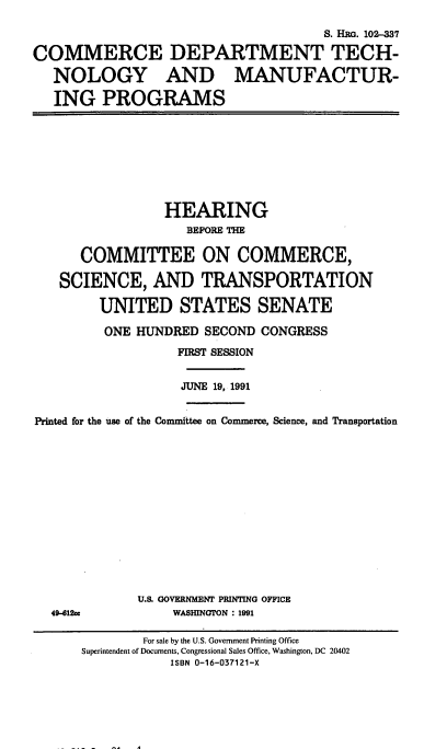 handle is hein.cbhear/cdtmpr0001 and id is 1 raw text is: 

                                      S. Has. 102-337

COMMERCE DEPARTMENT TECH-

   NOLOGY AND MANUFACTUR-

   ING   PROGRAMS


                 HEARING
                    BEFORE THE

      COMMITTEE ON COMMERCE,

   SCIENCE, AND TRANSPORTATION

         UNITED STATES SENATE

         ONE HUNDRED  SECOND  CONGRESS
                   FIRST SESSION


                   JUNE 19, 1991


Printed for the use of the Committee on Commerce, Science, and Transportation


49-412cc


U.S GOVERNMENT PRINTING OFFICE
     WASHINGTON : 1991


        For sale by the U.S. Government Printing Office
Superintendent of Documents, Congressional Sales Office, Washington, DC 20402
            ISBN 0-16-037121-X


