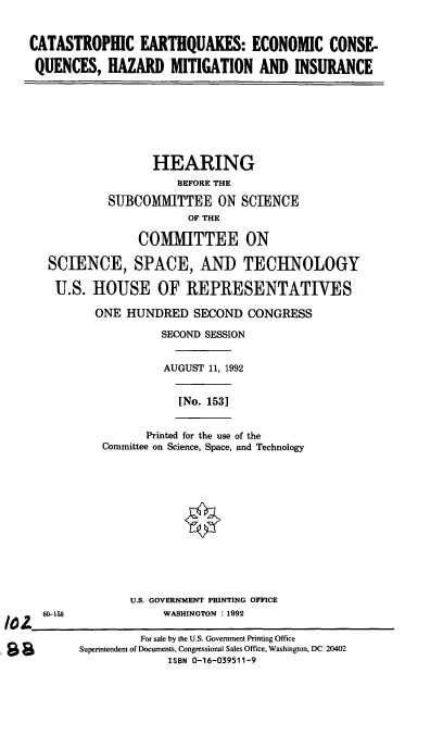 handle is hein.cbhear/cechm0001 and id is 1 raw text is: CATASTROPHIC EARTHQUAKES: ECONOMIC CONSE-
QUENCES, HAZARD MITIGATION AND INSURANCE

HEARING
BEFORE THE
SUBCOMMITTEE ON SCIENCE
OF THE
COMMITTEE ON
SCIENCE, SPACE, AND TECHNOLOGY
U.S. HOUSE OF REPRESENTATIVES
ONE HUNDRED SECOND CONGRESS
SECOND SESSION
AUGUST 11, 1992

[No. 1531

Printed for the use of the
Committee on Science, Space, and Technology

U.S. GOVERNMENT PRINTING OFFICE
WASHINGTON : 1992

60-158

For sale by the U.S. Government Printing Office
Superintendent of Documents, Congressional Sales Office, Washington, DC 20402
ISBN 0-16-039511-9



