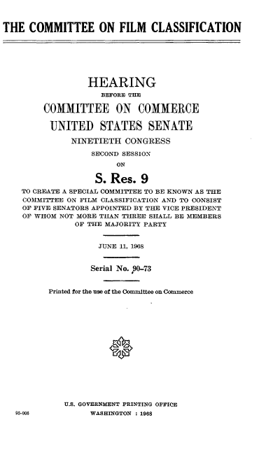 handle is hein.cbhear/cefmcn0001 and id is 1 raw text is: 


THE  COMMITTEE ON FILM CLASSIFICATION







                 HEARING
                    BEFORE THE

        COMMITTEE ON COMMERCE

          UNITED STATES SENATE

              NINETIETH  CONGRESS

                  SECOND SESSION
                       ON

                   S. Res.  9
    TO CREATE A SPECIAL COMMITTEE TO BE KNOWN AS THE
    COMMITTEE ON FILM CLASSIFICATION AND TO CONSIST
    OF FIVE SENATORS APPOINTED BY THE VICE PRESIDENT
    OF WHOM NOT MORE THAN THREE SHALL BE MEMBERS
               OF THE MAJORITY PARTY


                    JUNE 11, 1968


                  Serial No. P9O-73


         Printed for the use of the Oommittee on Commerce
















             U.S. GOVERNMENT PRINTING OFFICE
   95-906         WASHINGTON : 1968


