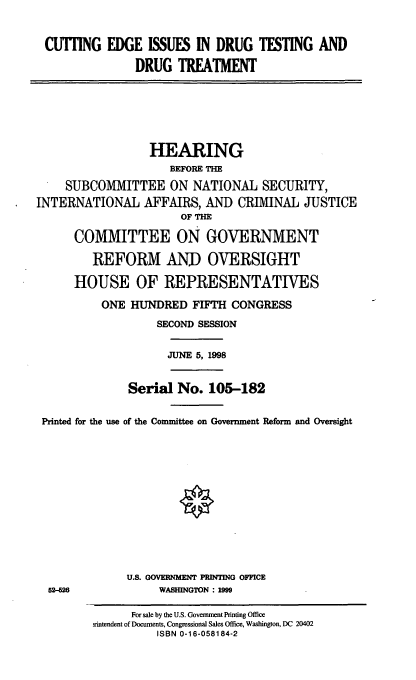 handle is hein.cbhear/ceidt0001 and id is 1 raw text is: CU'TING EDGE ISSUES IN DRUG TESTING AND
DRUG TREATMENT

HEARING
BEFORE TIM
SUBCOMMITTEE ON NATIONAL SECURITY,
INTERNATIONAL AFFAIRS, AND CRIMINAL JUSTICE
OF THE
COMMITTEE ON GOVERNMENT
REFORM ANT) OVERSIGHT
HOUSE OF REPRESENTATIVES
ONE HUNDRED FIFTH CONGRESS
SECOND SESSION
JUNE 5, 1998
Serial No. 105-182
Printed for the use of the Committee on Government Reform and Oversight
U.S. GOVERNMENT PRINTING OFFICE
52-26         WASHINGTON: 1999

For sale by the U.S. Government Printing Office
rintendent of Documents, Congressional Sales Office, Washington, DC 20402
ISBN 0-16-058184-2


