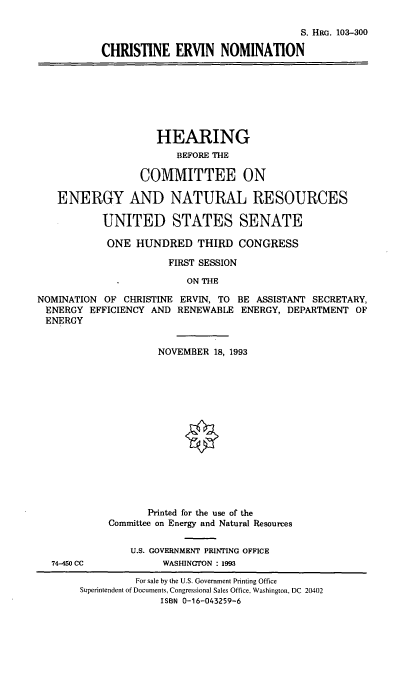 handle is hein.cbhear/cenom0001 and id is 1 raw text is: S. HRc. 103-300
CHRISTINE ERVIN NOMINATION
HEARING
BEFORE THE
COMMITTEE ON
ENERGY AND NATURAL RESOURCES
UNITED STATES SENATE
ONE HUNDRED THIRD CONGRESS
FIRST SESSION
ON THE
NOMINATION OF CHRISTINE ERVIN, TO BE ASSISTANT SECRETARY,
ENERGY EFFICIENCY AND RENEWABLE ENERGY, DEPARTMENT OF
ENERGY
NOVEMBER 18, 1993
Printed for the use of the
Committee on Energy and Natural Resources
U.S. GOVERNMENT PRINTING OFFICE
74-450 CC           WASHINGTON : 1993
For sale by the U.S. Government Printing Office
Superintendent of Documents, Congressional Sales Office, Washington, DC 20402
ISBN 0-16-043259-6



