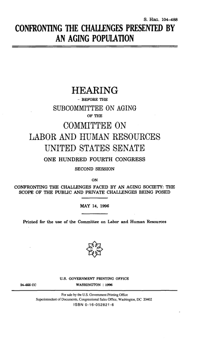 handle is hein.cbhear/cfchlgs0001 and id is 1 raw text is: 


                                           S. HRG. 104-488

CONFRONTING THE CHALLENGES PRESENTED BY

             AN AGING POPULATION


                   HEARING
                     - BEFORE THE

             SUBCOMMITTEE ON AGING
                        OF THE

                COMMITTEE ON

     LABOR AND HUMAN RESOURCES

          UNITED STATES SENATE

          ONE HUNDRED FOURTH CONGRESS

                    SECOND SESSION

                          ON
CONFRONTING THE CHALLENGES FACED BY AN AGING SOCIETY: THE
  SCOPE OF THE PUBLIC AND PRIVATE CHALLENGES BEING POSED


MAY 14, 1996


Printed for the use of the Committee on Labor and Human Resources


24-6M5 CC


U.S. GOVERNMENT PRINTING OFFICE
     WASHINGTON : 1996


        For sale by the U.S. Government Printing Office
Superintendent of Documents, Congressional Sales Office, Washington, DC 20402
            ISBN 0-16-052821-6


