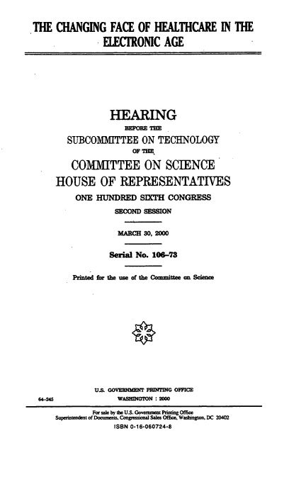 handle is hein.cbhear/cfhea0001 and id is 1 raw text is: THE CHANGING FACE OF HEALTHCARE IN THE
ELECTRONIC AGE

HEARING
BEFORE TE
SUIBCOM  TTEE ON TECHNOLOGY
OF 7,HE
COMMITTEE ON SCIENCE
HOUSE OF REPRESENTATIVES
ONE HUNDRED SIXT CONGRESS
SECOND SESSION
MARCH 30, 2M0
Serial No. 106-73
Printed for the use of the Committee an Scence

U.S. GOVERNMENT PRDTING OFFICE
WASEM GON : 2000

64-M46

For sale by the U.S. GovmenPintn Offic
Supermident of Do=cns Congeional Sales ODe Washigon. DC 20402
ISBN 0-16-060724-8


