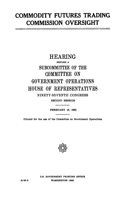 handle is hein.cbhear/cftcovrsgt0001 and id is 1 raw text is: COMMODITY FUTURES TRADING
COMMISSION OVERSIGHT

HEARING
BEFORE A
SUBCOMMITTEE OF THE
COMMITTEE ON
GOVERNMENT OPERATIONS
HOUSE OF REPRESENTATIVES
NINETY-SEVENTH CONGRESS
SECOND SESSION
FEBRUARY 18, 1982
Printed for the use of the Committee on Government Operations
U.S. GOVERNMENT PRINTING OFFICE
91-1670          WASHINGTON: 1982


