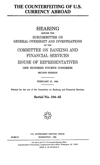 handle is hein.cbhear/cfusca0001 and id is 1 raw text is: THE COUNTERFEITING OF U.S.
CURRENCY ABROAD

HEARING
BEFORE THE
SUBCOMMITTEE ON
GENERAL OVERSIGHT AND INVESTIGATIONS
OF THE
COMMITTEE ON BANKING AND
FINANCIAL SERVICES
HOUSE OF REPRESENTATIVES
ONE HUNDRED FOURTH CONGRESS
SECOND SESSION
FEBRUARY 27, 1996
Printed for the use of the Committee on Banking and Financial Services
Serial No. 104-45

U.S. GOVERNMENT PRINTING OFFICE
WASHINGTON : 1996

22-800 CC

For sale by the U.S. Government Printing Office
Superintendent of Documents, Congressional Sales Office, Washington, DC 20402
ISBN 0-16-053539-5


