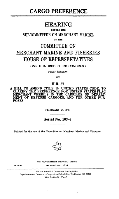 handle is hein.cbhear/cgopref0001 and id is 1 raw text is: CARGO PREFERENCE
HEARING
BEFORE THE
SUBCOMMITTEE ON MERCHANT MARINE
OF THE
COMMITTEE ON
MERCHANT MARINE AND FISHERIES
HOUSE OF REPRESENTATIVES
ONE HUNDRED THIRD CONGRESS
FIRST SESSION
ON
H.R. 57
A BILL TO AMEND TITLE 10, UNITED STATES CODE, TO
CLARIFY THE PREFERENCE FOR UNITED STATES-FLAG
MERCHANT VESSELS IN THE CARRIAGE OF DEPART-
MENT OF DEFENSE CARGOES, AND FOR OTHER PUR-
POSES
FEBRUARY 24, 1993
Serial No. 103-7
Printed for the use of the Committee on Merchant Marine and Fisheries
§
U.S. GOVERNMENT PRINTING OFFICE
68-497           WASHINGTON : 1993
For sale by the U.S. Government Printing Office
Superintendent of Documents, Congressional Sales Office, Washington, DC 20402
ISBN 0-16-041036-3


