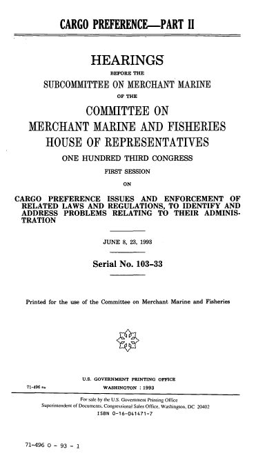 handle is hein.cbhear/cgoprefx0001 and id is 1 raw text is: CARGO PREFERENCE--PART II
HEARINGS
BEFORE THE
SUBCOMMITTEE ON MERCHANT MARINE
OF THE
COMMITTEE ON
MERCHANT MARINE AND FISHERIES
HOUSE OF REPRESENTATIVES
ONE HUNDRED THIRD CONGRESS
FIRST SESSION
ON
CARGO PREFERENCE ISSUES AND ENFORCEMENT OF
RELATED LAWS AND REGULATIONS, TO IDENTIFY AND
ADDRESS PROBLEMS RELATING TO THEIR ADMINIS-
TRATION
JUNE 8, 23, 1993
Serial No. 103-33
Printed for the use of the Committee on Merchant Marine and Fisheries
*
U.S. GOVERNMENT PRINTING OFFICE
71-496  =         WASHINGTON : 1993
For sale by the U.S. Government Printing Office
Superintendent of Documents, Congressional Sales Office, Washington, DC 20402
ISBN 0-16-041471-7

71-496 0 - 93 - 1


